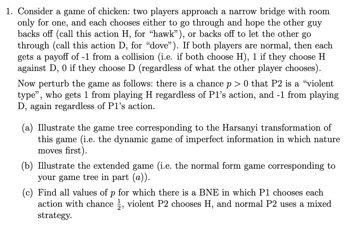 1. Consider a game of chicken: two players approach a narrow bridge with room
only for one, and each chooses either to go through and hope the other guy
backs off (call this action H, for "hawk"), or backs off to let the other go
through (call this action D, for "dove"). If both players are normal, then each
gets a payoff of -1 from a collision (i.e. if both choose H), 1 if they choose H
against D, 0 if they choose D (regardless of what the other player chooses).
Now perturb the game as follows: there is a chance p > 0 that P2 is a “violent
type", who gets 1 from playing H regardless of Pl's action, and -1 from playing
D, again regardless of P1's action.
(a) Illustrate the game tree corresponding to the Harsanyi transformation of
this game (i.e. the dynamic game of imperfect information in which nature
moves first).
(b) Illustrate the extended game (i.e. the normal form game corresponding to
your game tree in part (a)).
(c) Find all values of p for which there is a BNE in which P1 chooses each
action with chance ½, violent P2 chooses H, and normal P2 uses a mixed
strategy.