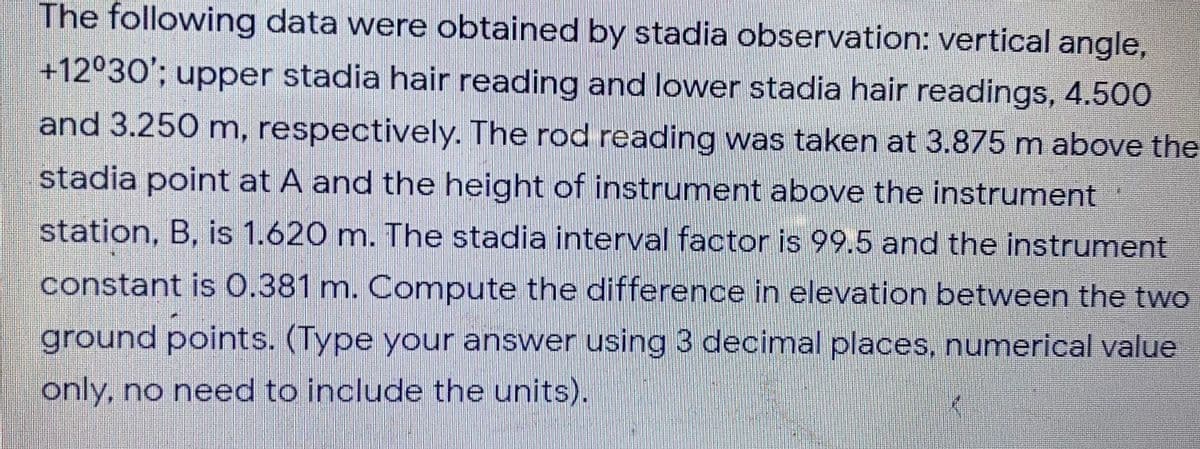 The following data were obtained by stadia observation: vertical angle,
+12°30'; upper stadia hair reading and lower stadia hair readings, 4.500
and 3.250 m, respectively. The rod reading was taken at 3.875 m above the
stadia point at A and the height of instrument above the instrument
station, B, is 1.620 m. The stadia interval factor is 99.5 and the instrument
constant is 0.381 m. Compute the difference in elevation between the two
ground points. (Type your answer using 3 decimal places, numerical value
only, no need to include the units).
