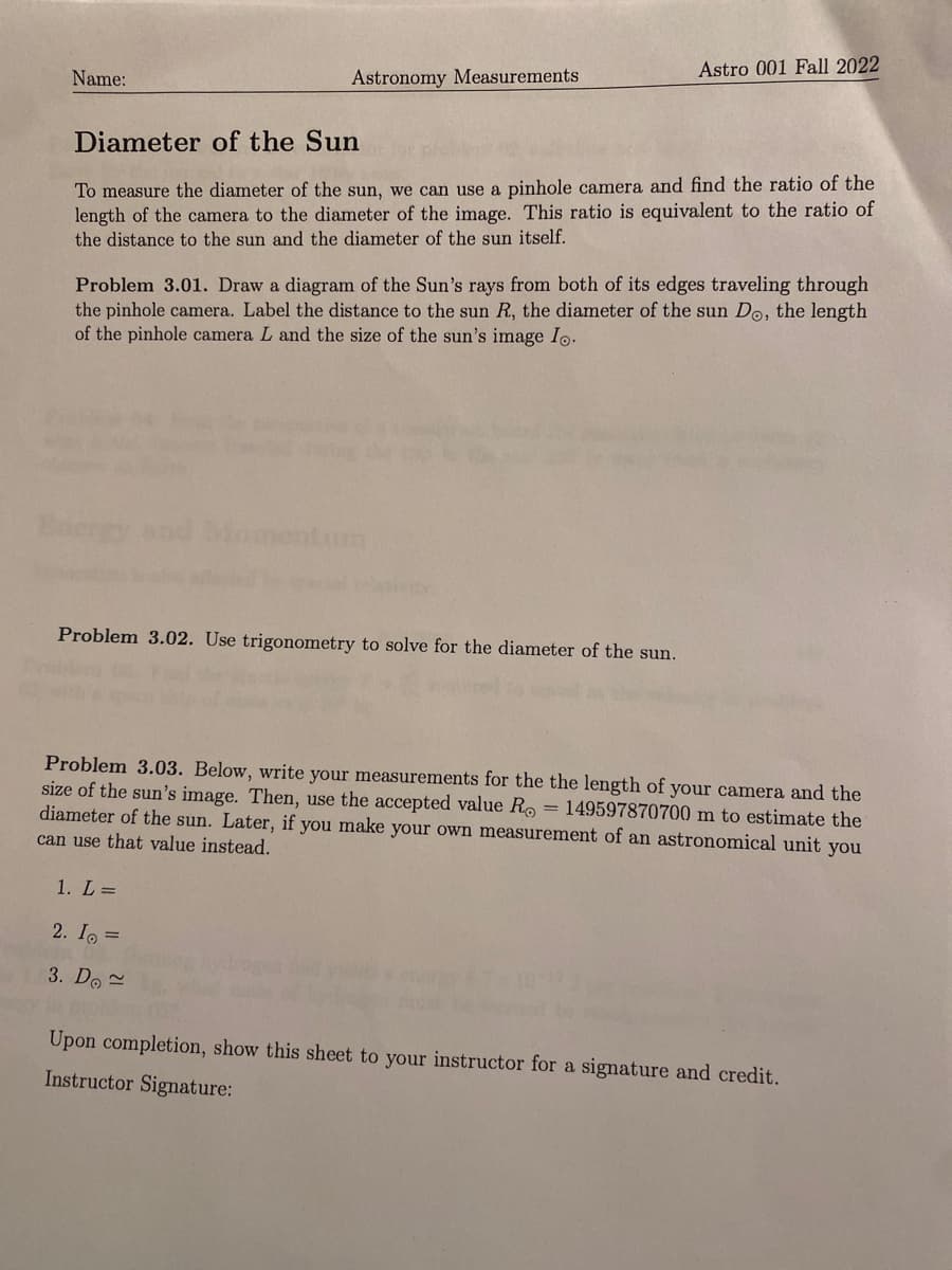 Name:
Astronomy Measurements
Diameter of the Sun
To measure the diameter of the sun, we can use a pinhole camera and find the ratio of the
length of the camera to the diameter of the image. This ratio is equivalent to the ratio of
the distance to the sun and the diameter of the sun itself.
Astro 001 Fall 2022
Problem 3.01. Draw a diagram of the Sun's rays from both of its edges traveling through
the pinhole camera. Label the distance to the sun R, the diameter of the sun Do, the length
of the pinhole camera L and the size of the sun's image Io.
Problem 3.02. Use trigonometry to solve for the diameter of the sun.
1. L =
2. Io =
3. Do~
Problem 3.03. Below, write your measurements for the the length of your camera and the
size of the sun's image. Then, use the accepted value Ro= 149597870700 m to estimate the
diameter of the sun. Later, if you make your own measurement of an astronomical unit you
can use that value instead.
Upon completion, show this sheet to your instructor for a signature and credit.
Instructor Signature: