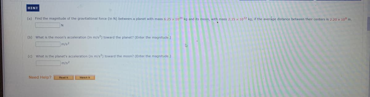 HINT
(a) Find the magnitude of the gravitational force (in N) between.a planet with mass 6.25 x 1024 kg and its moon, with mass 2.35 x 1022 kg, if the average distance between their centers is 2.20 x 108 m.
(b) What is the moon's acceleration (in m/s?) toward the planet? (Enter the magnitude.)
m/s2
(c) What is the planet's acceleration (in m/s2) toward the moon? (Enter the magnitude.)
m/s2
Need Help?
Read It
Watch It
