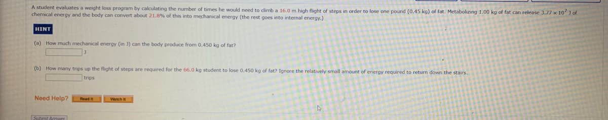 A student evaluates a weight loss program by calculating the number of times he would need to climb a 16.0 m high flight of steps in order to lose one pound (0.45 kg) of fat. Metabolizing 1.00 kg of fat can release 3.77 x 10 J of
chemical energy and the body can convert about 21.8% of this into mechanical energy (the rest goes into internal energy.)
HINT
(a) How much mechanical energy (in J) can the body produce from 0.450 kg of fat?
(b) How many trips up the flight of steps are required for the 66.0 kg student to lose 0.450 kg of fat? Ignore the relatively small amount of energy required to return down the stairs.
trips
Need Help?
Read It
Watch It
