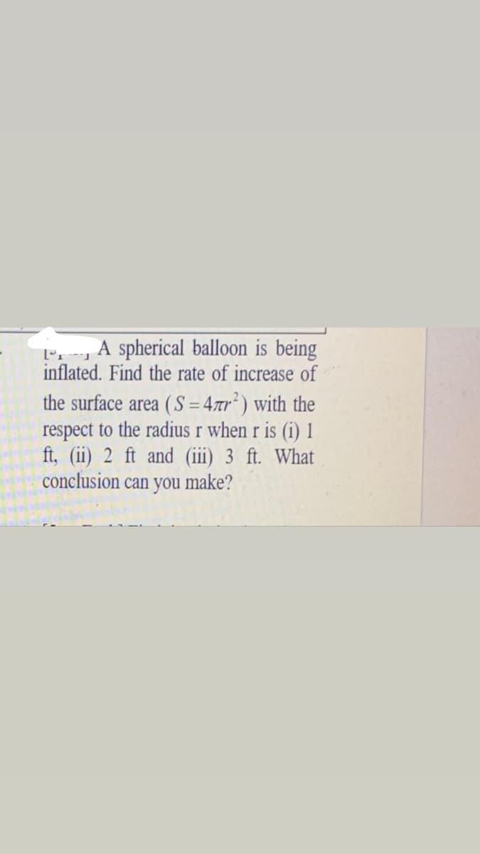 F , A spherical balloon is being
inflated. Find the rate of increase of
the surface area ( S = 47r? ) with the
respect to the radius r when r is (i) 1
ft, (ii) 2 ft and (iii) 3 ft. What
conclusion can you make?
