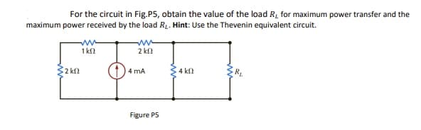 For the circuit in Fig.P5, obtain the value of the load R, for maximum power transfer and the
maximum power received by the load R1. Hint: Use the Thevenin equivalent circuit.
ww
1 k
2 kn
2 kf
4 mA
4 kl
Figure P5
