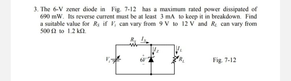 3. The 6-V zener diode in Fig. 7-12 has a maximum rated power dissipated of
690 mW. Its reverse current must be at least 3 mA to keep it in breakdown. Find
a suitable value for Rs if V, can vary from 9 V to 12 V and R₁ can vary from
500 Ω to 1.2 ΚΩ.
V
Fig. 7-12