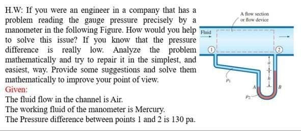H.W: If you were an engineer in a company that has a
problem reading the gauge pressure precisely by a
manometer in the following Figure. How would you help Fluid
to solve this issue? If you know that the pressure
difference is really low. Analyze the problem
mathematically and try to repair it in the simplest, and
easiest, way. Provide some suggestions and solve them
mathematically to improve your point of view.
Given:
The fluid flow in the channel is Air.
The working fluid of the manometer is Mercury.
The Pressure difference between points 1 and 2 is 130 pa.
A flow section
or flow device
B