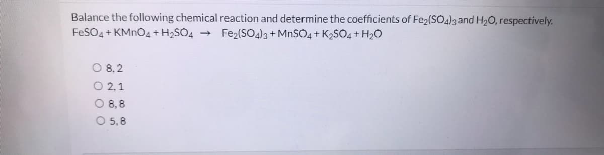 Balance the following chemical reaction and determine the coefficients of Fe2(SO4)3 and H20, respectively.
FeSO4 + KMNO4+ H2SO4
Fe2(SO4)3 + MnSO4 + K2SO4 + H2O
O 8,2
O 2,1
O 8,8
O 5,8
