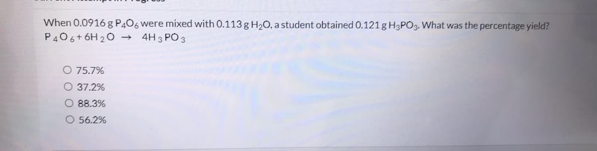 When 0.0916 g P4O6 were mixed with 0.113 g H2O, a student obtained 0.121g H3PO3. What was the percentage yield?
P406+6H 2 0 →
4H 3 PÓ 3
O 75.7%
O 37.2%
88.3%
O 56.2%
