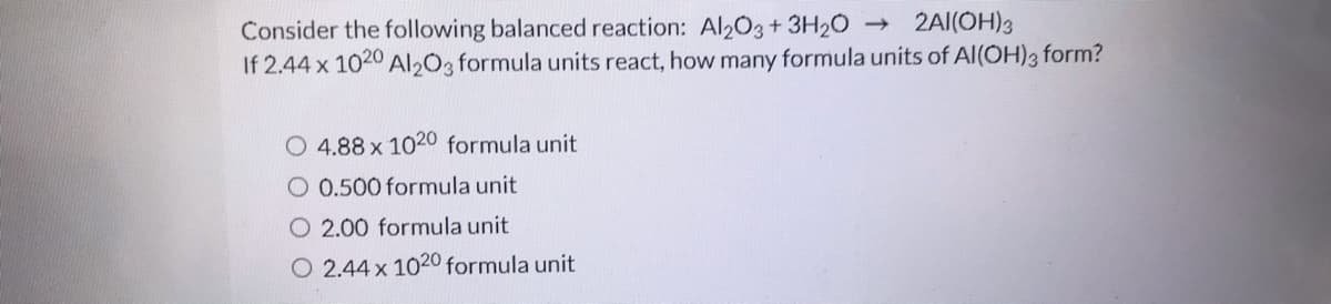 2AI(OH)3
Consider the following balanced reaction: Al203+ 3H20
If 2.44 x 1020 Al203 formula units react, how many formula units of Al(OH)3 form?
O 4.88 x 1020 formula unit
O 0.500 formula unit
O 2.00 formula unit
O 2.44 x 1020 formula unit
