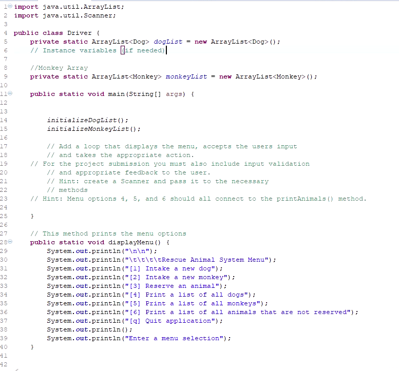 10 import java.util.ArrayList;
2 import java.util.Scanner;
3
4 public class Driver {
private static ArrayList<Dog> dogList = new ArrayList<Dog> ();
// Instance variables (if needed)
8
//Monkey Array
private static ArrayList<Monkey> monkeyList = new ArrayList<Monkey> ();
10
11e
public static void main (String [] args) {
12
13
14
initializeDogList ();
initializeMonkeyList ();
15
16
// Add a loop that displays the menu, accepts the users input
// and takes the appropriate action.
// For the project submission you must also include input validation
// and appropriate feedback to the user.
// Hint: create a Scanner and pass it to the necessary
// methods
// Hint: Menu options 4, 5, and 6 should all connect to the printAnimals () method.
17
18
19
20
21
22
23
24
25
26
27
// This method prints the menu options
280
29
30
public static void displayMenu () {
System.out.println ("\n\n");
System.out.println ("\t\t\t\tRescue Animal System Menu");
System.out.println ("[1] Intake a new dog");
31
32
33
System.out.println (" [2] Intake a new monkey");
System.out.println ("[3] Reserve an animal");
System.out.println ("[4] Print a list of all dogs");
System.out.println ("[5] Print a list of all monkeys") ;
System.out.println ("[6] Print a list of all animals that are not reserved");
System.out.println ("[a] Quit application");
em.out.println ():
System.out.println ("Enter a menu selection");
34
35
36
37
38
Sys
39
40
41
42
