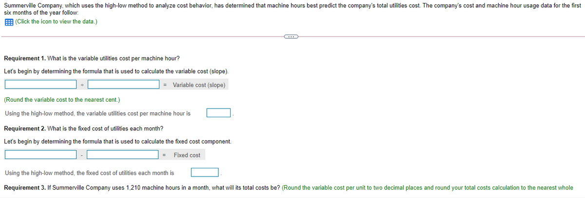 Summerville Company, which uses the high-low method to analyze cost behavior, has determined that machine hours best predict the company's total utilities cost. The company's cost and machine hour usage data for the first
six months of the year follow:
E (Click the icon to view the data.)
Requirement 1. What is the variable utilities cost per machine hour?
Let's begin by determining the formula that is used to calculate the variable cost (slope).
= Variable cost (slope)
(Round the variable cost to the nearest cent.)
Using the high-low method, the variable utilities cost per machine hour is
Requirement 2. What is the fixed cost of utilities each month?
Let's begin by determining the formula that is used to calculate the fixed cost component.
Fixed cost
Using the high-low method, the fixed cost of utilities each month is
Requirement 3. If Summerville Company uses 1,210 machine hours in a month, what will its total costs be? (Round the variable cost per unit to two decimal places and round your total costs calculation to the nearest whole
