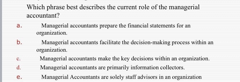 Which phrase best describes the current role of the managerial
accountant?
Managerial accountants prepare the financial statements for an
organization.
а.
b.
Managerial accountants facilitate the decision-making process within an
organization.
с.
Managerial accountants make the key decisions within an organization.
d.
Managerial accountants are primarily information collectors.
Managerial Accountants are solely staff advisors in an organization
e.
