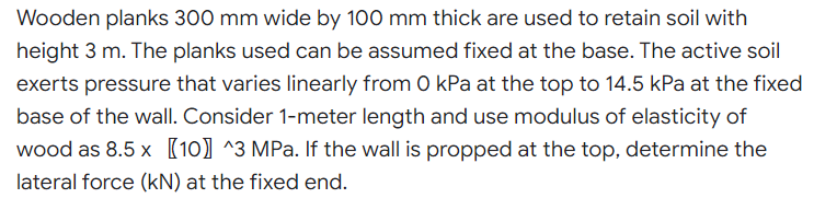 Wooden planks 300 mm wide by 100 mm thick are used to retain soil with
height 3 m. The planks used can be assumed fixed at the base. The active soil
exerts pressure that varies linearly from 0 kPa at the top to 14.5 kPa at the fixed
base of the wall. Consider 1-meter length and use modulus of elasticity of
wood as 8.5 x [10] ^3 MPa. If the wall is propped at the top, determine the
lateral force (kN) at the fixed end.