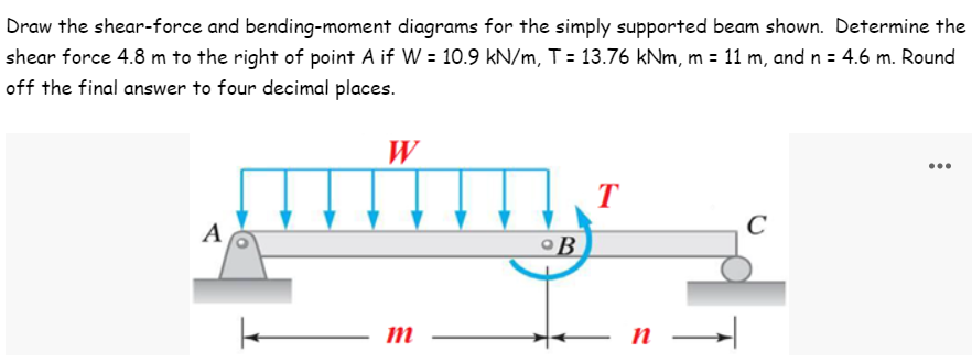 Draw the shear-force and bending-moment diagrams for the simply supported beam shown. Determine the
shear force 4.8 m to the right of point A if W = 10.9 kN/m, T = 13.76 kNm, m = 11 m, and n = 4.6 m. Round
off the final answer to four decimal places.
W
T
m²m.
C
A
B
m
n