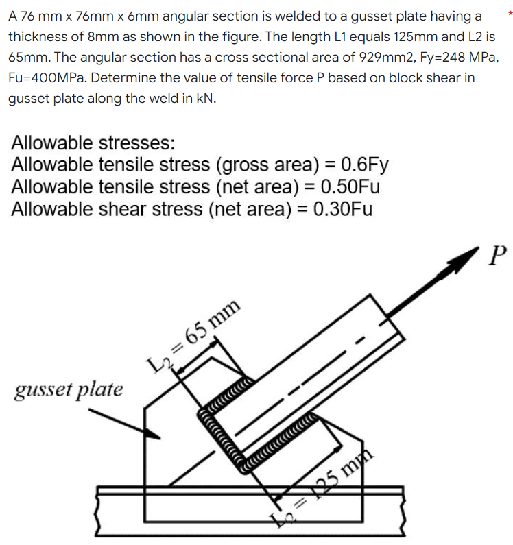 *
A 76 mm x 76mm x 6mm angular section is welded to a gusset plate having a
thickness of 8mm as shown in the figure. The length L1 equals 125mm and L2 is
65mm. The angular section has a cross sectional area of 929mm2, Fy=248 MPa,
Fu=400MPa. Determine the value of tensile force P based on block shear in
gusset plate along the weld in kN.
Allowable stresses:
Allowable tensile stress (gross area) = 0.6Fy
Allowable tensile stress (net area) = 0.50Fu
Allowable shear stress (net area) = 0.30Fu
P
gusset plate
L₂= 65 mm
25 mm