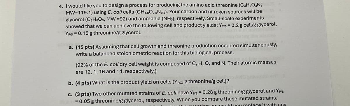4. I would like you to design a process for producing the amino acid threonine (C4H9O3N;
MW-119.1) using E. coli cells (CH1.800.5 No.2). Your carbon and nitrogen sources will be
glycerol (C3H8O3, MW =92) and ammonia (NH3), respectively. Small-scale experiments
showed that we can achieve the following cell and product yields: Yxs = 0.2 g cell/g glycerol,
YP/S 0.15 g threonine/g glycerol.
a. (15 pts) Assuming that cell growth and threonine production occurred simultaneously,
write a balanced stoichiometric reaction for this biological process.
(92% of the E. coli dry cell weight is composed of C, H, O, and N. Their atomic masses
are 12, 1, 16 and 14, respectively.)
b. (4 pts) What is the product yield on cells (YPX; g threonine/g cell)?
c. (3 pts) Two other mutated strains of E. coli have YP/S = 0.28 g threonine/g glycerol and YP/S
= 0.05 g threonine/g glycerol, respectively. When you compare these mutated strains,
d you replace it with any