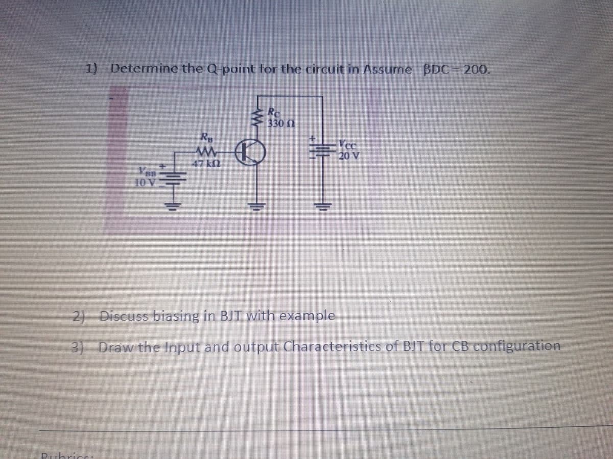 1) Determine the Q-point for the circuit in Assurne BDC 200.
Rc
330 0
Rp
Vee
20 V
47 kfl
10 V
2) Discuss biasing in BJT with example
3) Draw the Input and output Characteristics of BJT for CB configuration
D.ubric.
