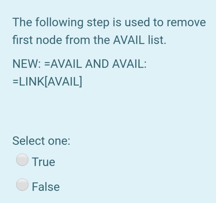 The following step is used to remove
first node from the AVAIL list.
NEW: =AVAIL AND AVAIL:
=LINK[AVAIL]
Select one:
True
False
