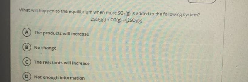 What will happen to the equilibrium when more SO:(g) is added to the following system?
250;(g) + 02(g) =250,(g)
A The products will increase
B No change
The reactants will increase
Not enough information
