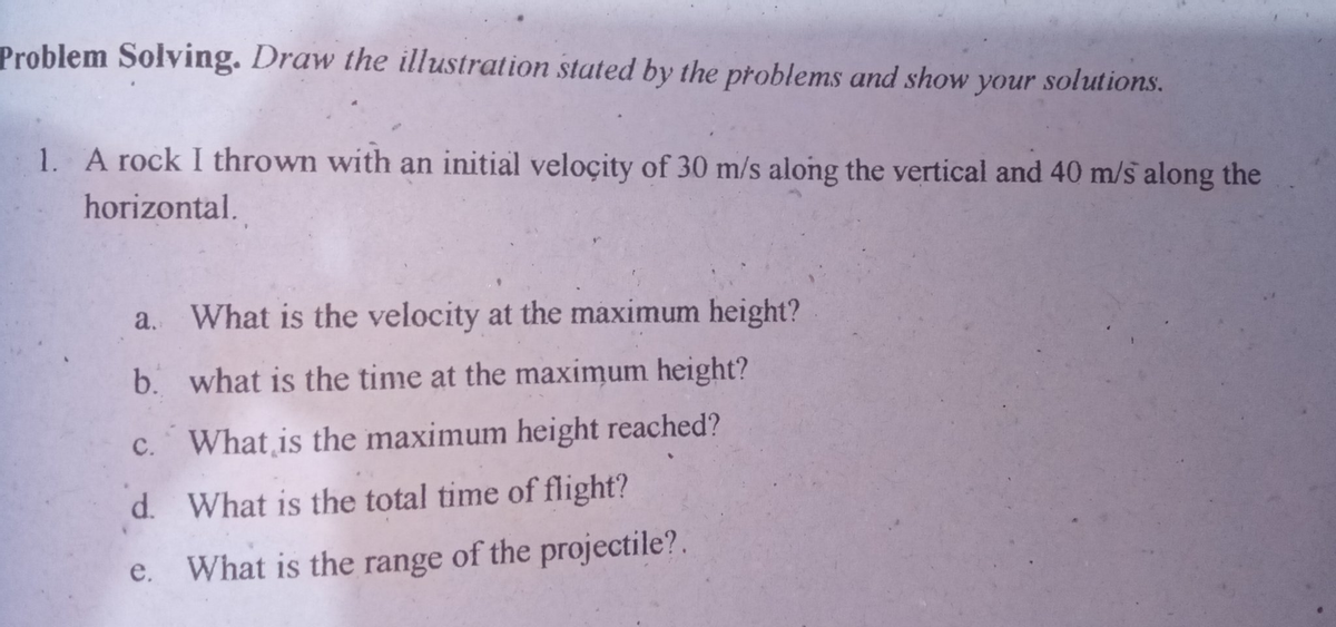 Problem Solving. Draw the illustration stated by the problems and show your solutions.
1. A rock I thrown with an initial veloçity of 30 m/s along the vertical and 40 m/s along the
horizontal.
a. What is the velocity at the maximum height?
b. what is the time at the maximum height?
c. What is the maximum height reached?
d. What is the total time of flight?
e.
What is the range of the projectile?.
