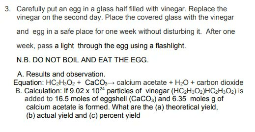 3. Carefully put an egg in a glass half filled with vinegar. Replace the
vinegar on the second day. Place the covered glass with the vinegar
and egg in a safe place for one week without disturbing it. After one
week, pass a light through the egg using a flashlight.
N.B. DO NOT BOIL AND EAT THE EGG.
A. Results and observation.
Equation: HC2H3O2 + CaCO3 calcium acetate + H20 + carbon dioxide
B. Calculation: If 9.02 x 1024 particles of vinegar (HC2H3O2)HC2H3O2) is
added to 16.5 moles of eggshell (CaCO3) and 6.35 moles g of
calcium acetate is formed. What are the (a) theoretical yield,
(b) actual yield and (c) percent yield
