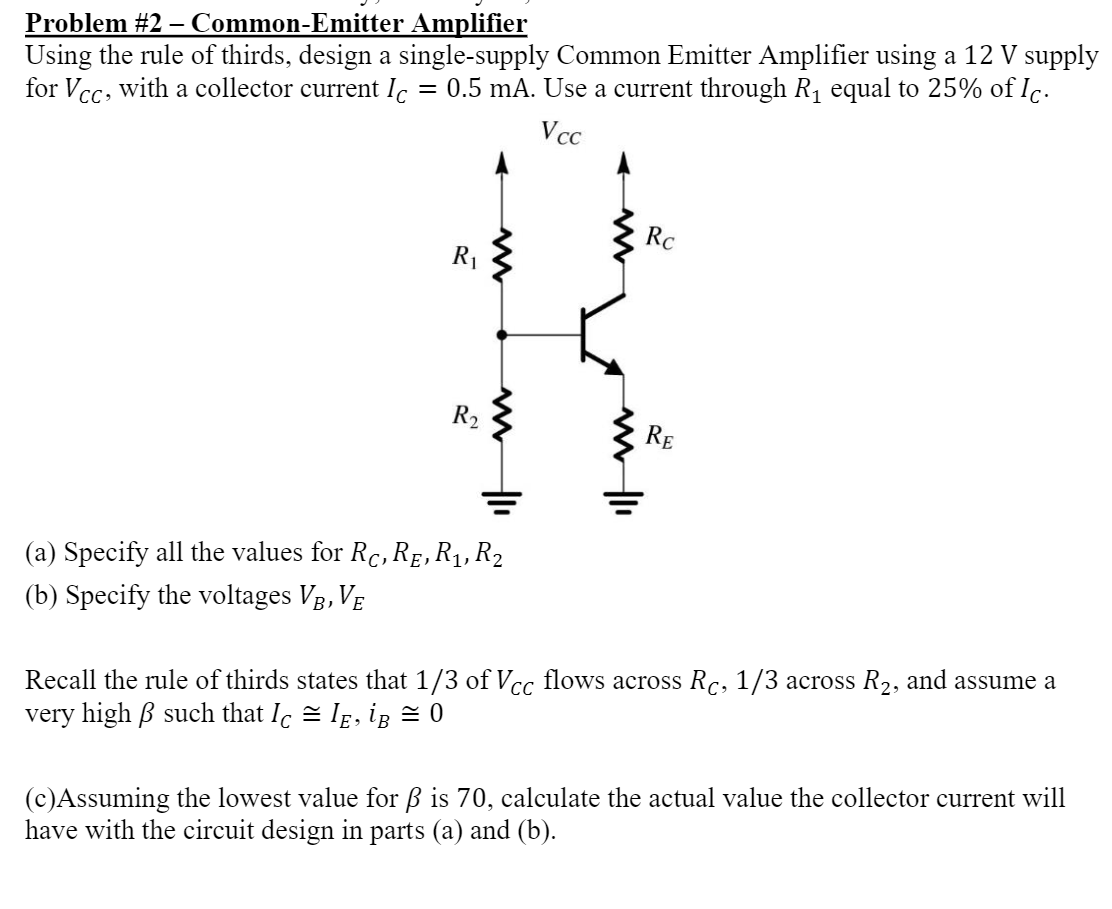 Problem #2 - Common-Emitter Amplifier
Using the rule of thirds, design a single-supply Common Emitter Amplifier using a 12 V supply
for Vcc, with a collector current Ic = 0.5 mA. Use a current through R₁ equal to 25% of Ic.
Vcc
R₁
R2
(a) Specify all the values for Rc, RẼ, R₁, R₂
(b) Specify the voltages VB, VĒ
Rc
RE
Recall the rule of thirds states that 1/3 of Vcc flows across Rc, 1/3 across R₂, and assume a
very high ß such that Iç = IĘ, ig = 0
(c)Assuming the lowest value for ß is 70, calculate the actual value the collector current will
have with the circuit design in parts (a) and (b).