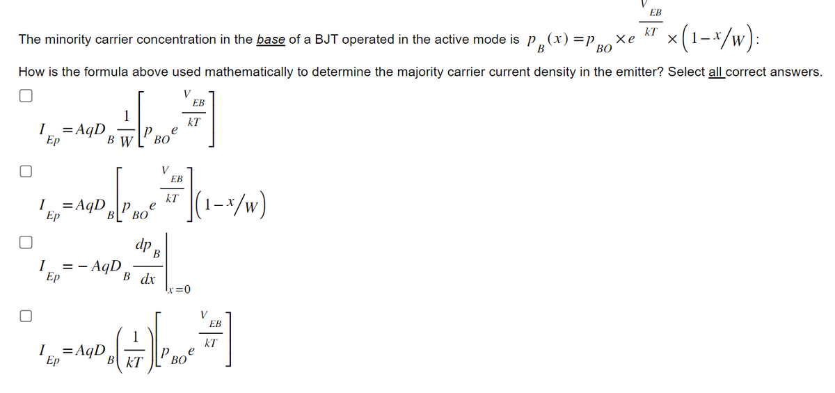 EB
kT
The minority carrier concentration in the base of a BJT operated in the active mode is p¸(x) =p.
B
Хе
ВО
× (1-x/w):
How is the formula above used mathematically to determine the majority carrier current density in the emitter? Select all correct answers.
V
EB
kT
I
= AqD
Ep
B W
BO
EB
kT
e
x/w)
I = AqD
I
Ep
Ep
- AqD
==
dp B
B dx
I = AqD
Ep
=0
V
EB
kT
B
kT
Boe