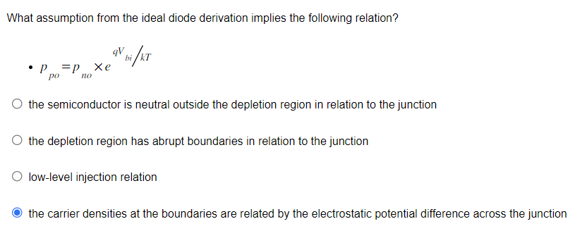 What assumption from the ideal diode derivation implies the following relation?
qV bi/KT
*p =D Xe
ро
по
the semiconductor is neutral outside the depletion region in relation to the junction
the depletion region has abrupt boundaries in relation to the junction
low-level injection relation
the carrier densities at the boundaries are related by the electrostatic potential difference across the junction