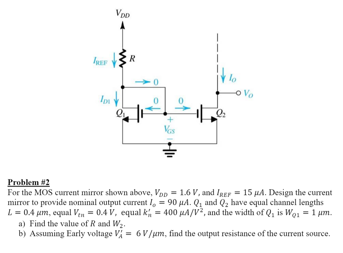 IREF
IDI
VDD
R
VGS
2₂
lo
-o Vo
Problem #2
=
1.6 V, and IREF =
=
For the MOS current mirror shown above, VDD
15 μA. Design the current
mirror to provide nominal output current lo 90 μA. Q₁ and Q₂ have equal channel lengths
L = 0.4 µm, equal Vtn = 0.4 V, equal kn = 400 μA/V², and the width of Q₁ is WQ1
: 1 μm.
=
a) Find the value of R and W₂.
b) Assuming Early voltage VA =
=
6 V/μm, find the output resistance of the current source.