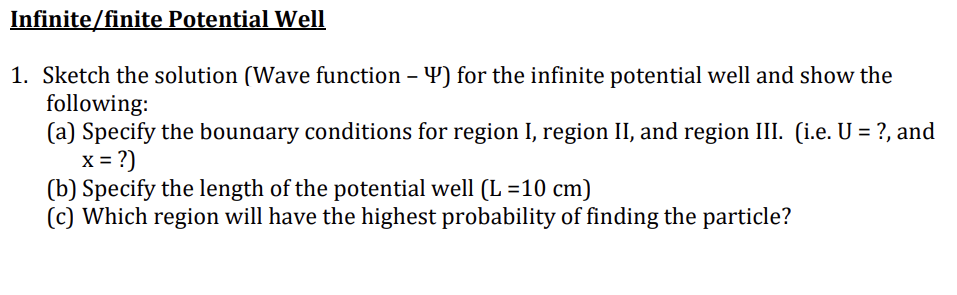 Infinite/finite Potential Well
1. Sketch the solution (Wave function - Y) for the infinite potential well and show the
following:
(a) Specify the boundary conditions for region I, region II, and region III. (i.e. U = ?, and
x = ?)
(b) Specify the length of the potential well (L=10 cm)
(c) Which region will have the highest probability of finding the particle?