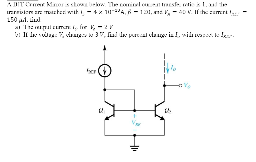 A BJT Current Mirror is shown below. The nominal current transfer ratio is 1, and the
transistors are matched with I¸ = 4 × 10−18 A, ß = 120, and V · = 40 V. If the current IREF
150 μA, find:
a) The output current ↳ for V = 2 V
b) If the voltage V changes to 3 V, find the percent change in I with respect to Iref ·
IREF
Q₁
Q2
+
VBE
=