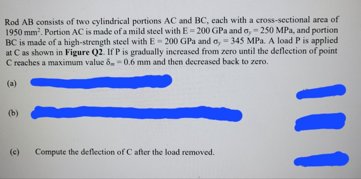 Rod AB consists of two cylindrical portions AC and BC, each with a cross-sectional area of
1950 mm2. Portion AC is made of a mild steel with E 200 GPa and o, 250 MPa, and portion
BC is made of a high-strength steel with E
at C as shown in Figure Q2. If P is gradually increased from zero until the deflection of point
C reaches a maximum value dm = 0.6 mm and then decreased back to zero.
%3D
%3D
200 GPa and o, = 345 MPa. A load P is applied
%3D
(а)
(b)
(c)
Compute the deflection of C after the load removed.
11
