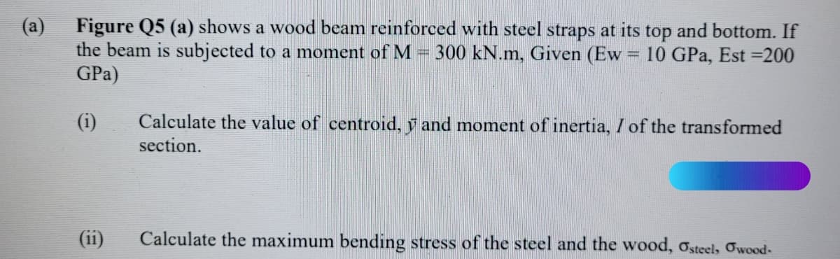 Figure Q5 (a) shows a wood beam reinforced with steel straps at its top and bottom. If
the beam is subjected to a moment of M
GPa)
(a)
300 kN.m, Given (Ew = 10 GPa, Est =200
Calculate the value of centroid, y and moment of inertia, / of the transformed
section.
(i)
(ii)
Calculate the maximum bending stress of the steel and the wood, osteel, Owood-
