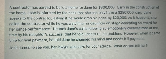 A contractor has agreed to build a home for Jane for $300,000. Early in the construction of
the home, Jane is informed by the bank that she can only have a $280,000 loan. Jane
speaks to the contractor, asking if he would drop his price by $20,000. As it happens, she
called the contractor while he was watching his daughter on stage accepting an award for
her dance performance. He took Jane's call and being so emotionally overwhelmed at the
time by his daughter's success, that he told Jane sure, no problem. However, when it came
time for final payment, he told Jane he changed his mind and needs full payment.
Jane comes to see you, her lawyer, and asks for your advice. What do you tell her?
