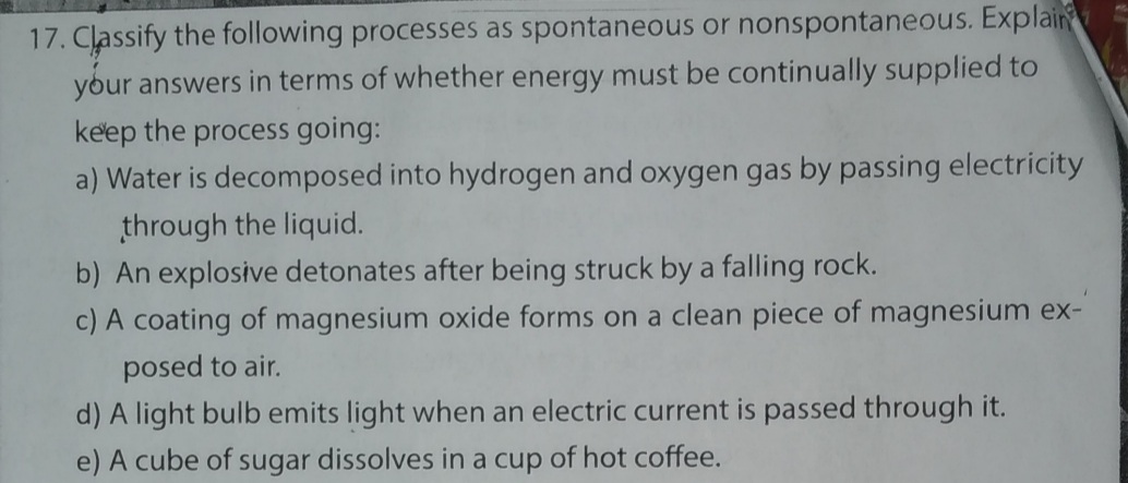 17. Classify the following processes as spontaneous or nonspontaneous. Explain
your answers in terms of whether energy must be continually supplied to
ke'ep the process going:
a) Water is decomposed into hydrogen and oxygen gas by passing electricity
through the liquid.
b) An explosive detonates after being struck by a falling rock.
c) A coating of magnesium oxide forms on a clean piece of magnesium ex-
posed to air.
d) A light bulb emits light when an electric current is passed through it.
e) A cube of sugar dissolves in a cup of hot coffee.
