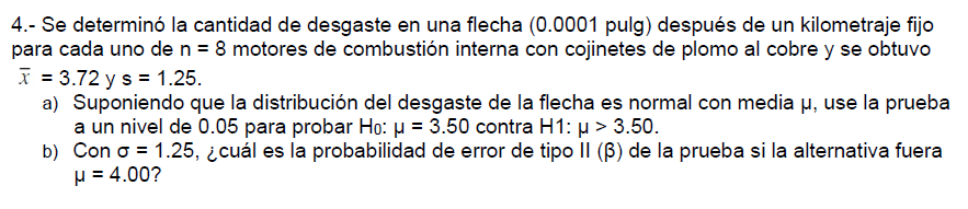 4.- Se determinó la cantidad de desgaste en una flecha (0.0001 pulg) después de un kilometraje fijo
para cada uno de n = 8 motores de combustión interna con cojinetes de plomo al cobre y se obtuvo
x = 3.72 y s = 1.25.
a) Suponiendo que la distribución del desgaste de la flecha es normal con media µ, use la prueba
a un nivel de 0.05 para probar Ho: µ = 3.50 contra H1: µ > 3.50.
b) Con o = 1.25, ¿cuál es la probabilidad de error de tipo II (B) de la prueba si la alternativa fuera
H = 4.00?
