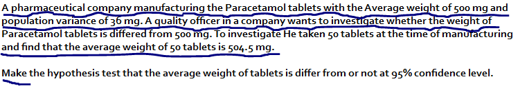 A pharmaceutical company manufacturing the Paracetamol tablets with the Average weight of 500 mg and
population variance of 36 mg. A quality officer in a company wants to investigate whether the weight of
Paracetamol tablets is differed from 500 mg. To investigate He taken 50 tablets at the time of manuracturing
and find that the average weight of 5o tablets is 504.5 mg.
Make the hypothesis test that the average weight of tablets is differ from or not at 95% confidence level.
