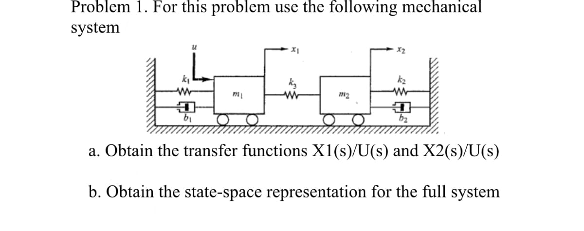 Problem 1. For this problem use the following mechanical
system
k₁
www
D
b₁
m₁
XI
ww
m₂
k₂
ww
D
b₂
a. Obtain the transfer functions X1(s)/U(s) and X2(s)/U(s)
b. Obtain the state-space representation for the full system