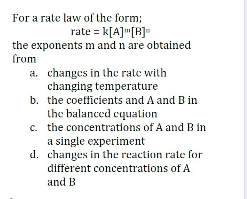 For a rate law of the form;
rate = k[A]m[B]"
the exponents m and n are obtained
from
a. changes in the rate with
changing temperature
b. the coefficients and A and B in
the balanced equation
c. the concentrations of A and B in
a single experiment
d. changes in the reaction rate for
different concentrations of A
and B
