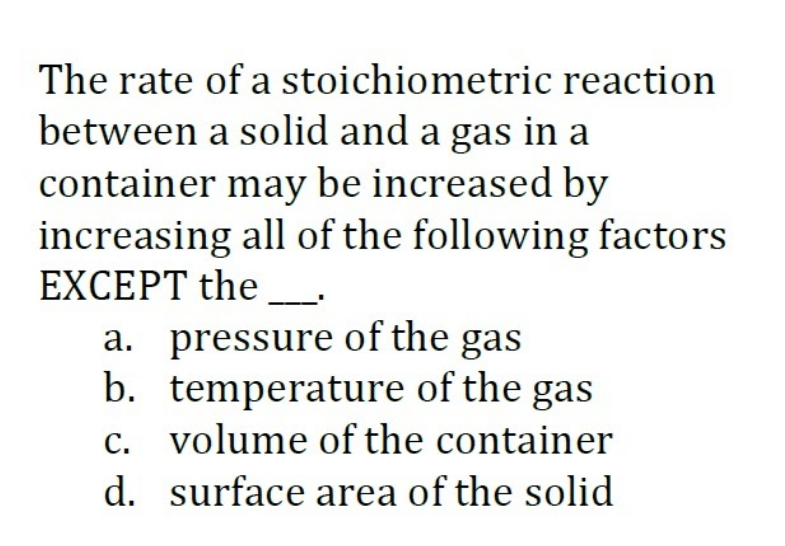 The rate of a stoichiometric reaction
between a solid and a gas in a
container may be increased by
increasing all of the following factors
EXCEPT the
a. pressure of the gas
b. temperature of the gas
c. volume of the container
d. surface area of the solid
