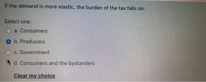 If the demand is more elastic, the burden of the tax falls on:
Select one:
a. Consumers
b. Producers
O c. Government
d. Consumers and the bystanders
Clear my choice