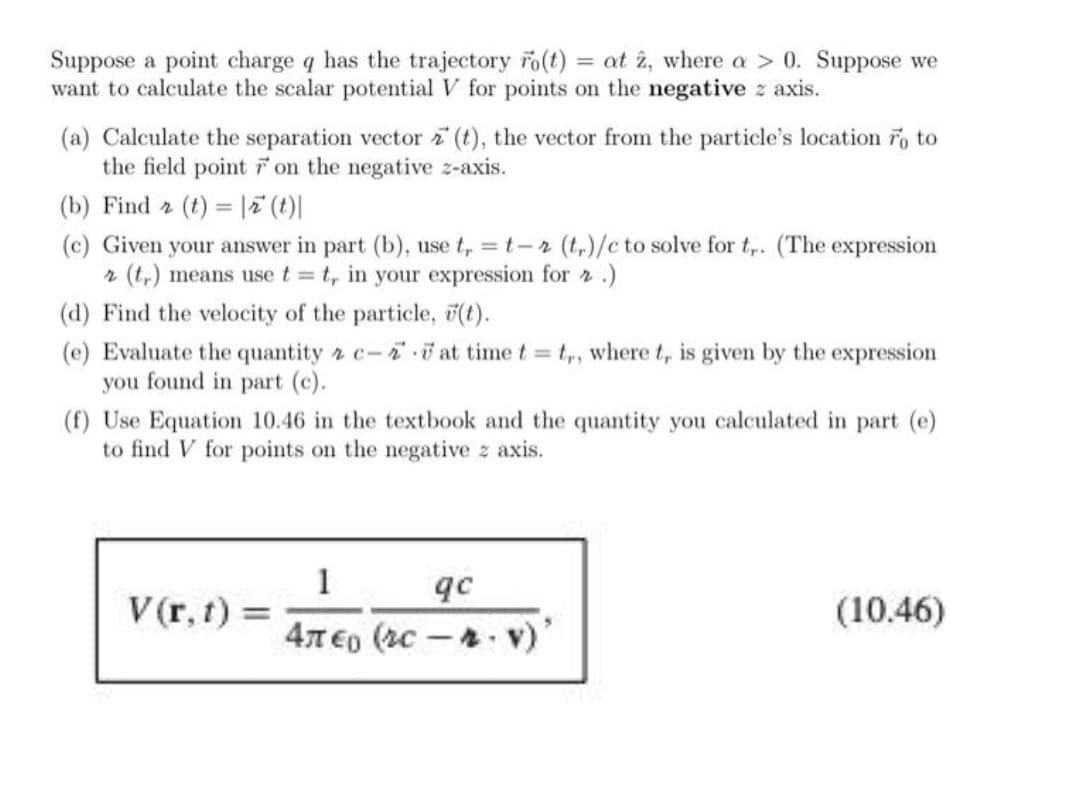 Suppose a point charge q has the trajectory ro(t) = at î, where a > 0. Suppose we
want to calculate the scalar potential V for points on the negative z axis.
(a) Calculate the separation vector (t), the vector from the particle's location ro to
the field point on the negative z-axis.
(b) Find 2 (t) = |7 (t)|
(c) Given your answer in part (b), use t, = t-2 (t,)/c to solve for t,. (The expression
r (t,) means use t t, in your expression for 2 .)
(d) Find the velocity of the particle, (t).
(e) Evaluate the quantity 2 c-ii at time t = t, where t, is given by the expression
you found in part (c).
(f) Use Equation 10.46 in the textbook and the quantity you calculated in part (e)
to find V for points on the negative z axis.
1
V(r, t) =
qc
4T €o (2c-.
(10.46)
