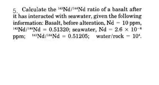 5. Calculate the 143ND/144Nd ratio of a basalt after
it has interacted with seawater, given the following
information: Basalt, before alteration, Nd 10 ppm,
14Nd/"Nd 0.51320; seawater, Nd 2.6 x 10-6
ppm; 143Nd/144Nd = 0.51205; water/rock 10°.
