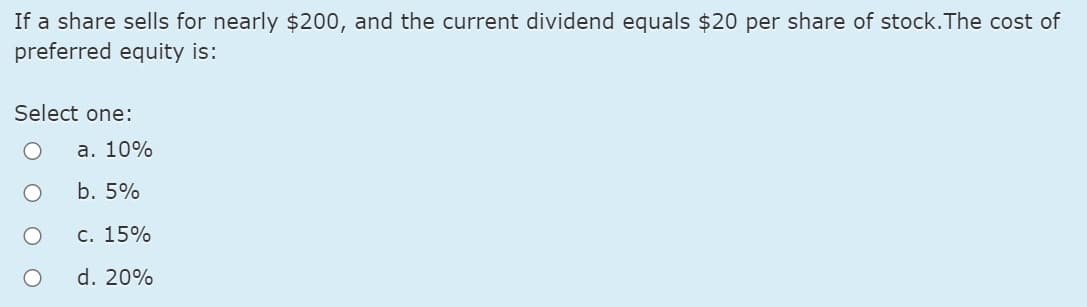 If a share sells for nearly $200, and the current dividend equals $20 per share of stock.The cost of
preferred equity is:
Select one:
а. 10%
b. 5%
С. 15%
d. 20%
