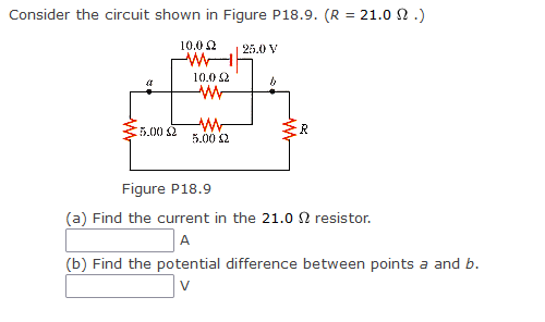 Consider the circuit shown in Figure P18.9. (R = 21.0 2.)
10.0 £2
(8
5.00 £2
10.0 22
W
ww
5.00 £2
25.0 V
b
R
Figure P18.9
(a) Find the current in the 21.0 2 resistor.
A
(b) Find the potential difference between points a and b.