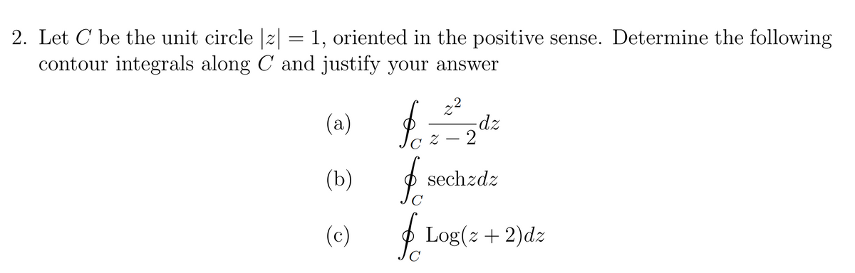 2. Let C be the unit circle |z|
1, oriented in the positive sense. Determine the following
contour integrals along C and justify your answer
(a)
(b)
(c)
=
2²
-dz
x-2
sechzdz
C
& Log(z + 2)dz
C
$