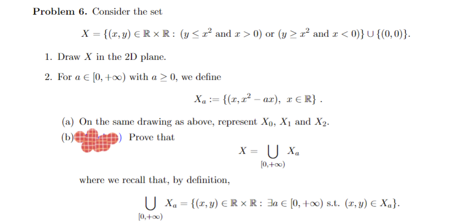 Problem 6. Consider the set
X = {(x, y) ER ×R: (y≤ x² and x > 0) or (y ≥ r² and x < 0)} U {(0,0)}.
1. Draw X in the 2D plane.
2. For a € [0, +∞o) with a > 0, we define
X₁ = {(x, x² — ax), x≤ R}.
(a) On the same drawing as above, represent X0, X₁ and X₂.
(b)
Prove that
where we recall that, by definition,
X =
U Xa
[0,+∞0)
U X₁ = {(x, y) = R XR : € [0, +∞) s.t. (x,y) € Xa}.
[0,+∞0)