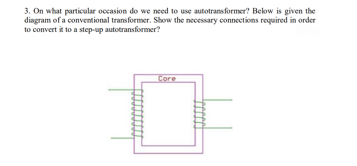 3. On what particular occasion do we need to use autotransformer? Below is given the
diagram of a conventional transformer. Show the necessary connections required in order
to convert it to a step-up autotransformer?
Core
