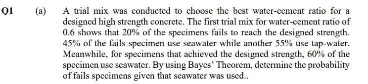 A trial mix was conducted to choose the best water-cement ratio for a
designed high strength concrete. The first trial mix for water-cement ratio of
0.6 shows that 20% of the speeimens fails to reach the designed strength.
45% of the fails specimen use seawater while another 55% use tap-water.
Meanwhile, for specimens that achieved the designed strength, 60% of the
specimen use seawater. By using Bayes' Theorem, determine the probability
of fails specimens given that seawater was used..
QI
(a)
