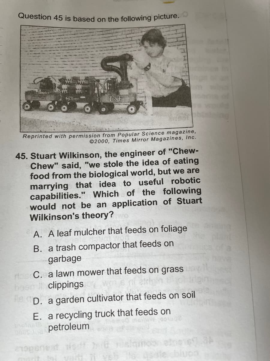 Question 45 is based on the following picture.
Reprinted with permission from Popular Science magazine,
©2000, Times Mirror Magazines, Inc.
45. Stuart Wilkinson, the engineer of "Chew-
Chew" said, "we stole the idea of eating
food from the biological world, but we are
marrying that idea to useful robotic
capabilities." Which of the following
would not be an application of Stuart
Wilkinson's theory?
A. A leaf mulcher that feeds on foliage
B. a trash compactor that feeds on
garbage
dos C. a lawn mower that feeds on grass
bos
9D. a garden cultivator that feeds on soil
clippings
E. a recycling truck that feeds on
petroleum
conjo
