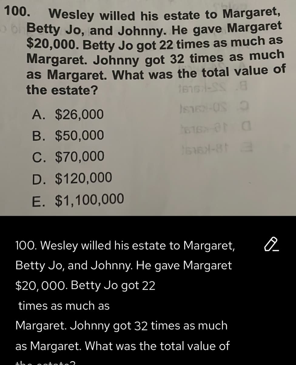 100. Wesley willed his estate to Margaret,
bi Betty Jo, and Johnny. He gave Margaret
$20,000. Betty Jo got 22 times as much as
Margaret. Johnny got 32 times as much
as Margaret. What was the total value of
the estate?
A. $26,000
B. $50,000
C. $70,000
D. $120,000
E. $1,100,000
100. Wesley willed his estate to Margaret,
Betty Jo, and Johnny. He gave Margaret
$20,000. Betty Jo got 22
times as much as
Margaret. Johnny got 32 times as much
as Margaret. What was the total value of
+he octi
